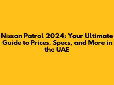 Nissan Patrol 2024: Your Ultimate Guide to Prices, Specs, and More in the UAE
