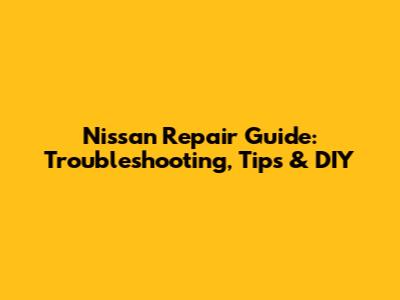 Nissan Repair Guide: Troubleshooting, Tips & DIY