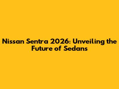 Nissan Sentra 2026: Unveiling the Future of Sedans