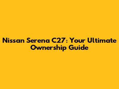 Nissan Serena C27: Your Ultimate Ownership Guide