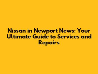 Nissan in Newport News: Your Ultimate Guide to Services and Repairs