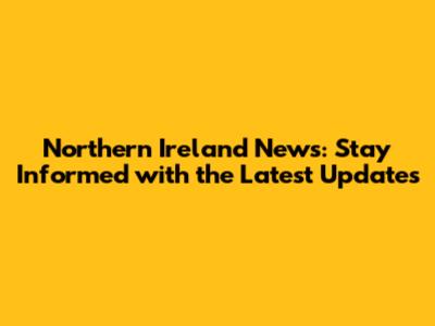 Northern Ireland News: Stay Informed with the Latest Updates