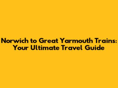 Norwich to Great Yarmouth Trains: Your Ultimate Travel Guide