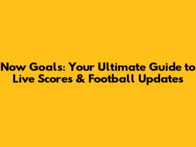 Now Goals: Your Ultimate Guide to Live Scores & Football Updates