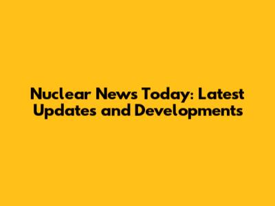 Nuclear News Today: Latest Updates and Developments