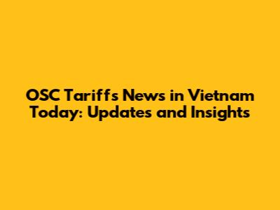 OSC Tariffs News in Vietnam Today: Updates and Insights