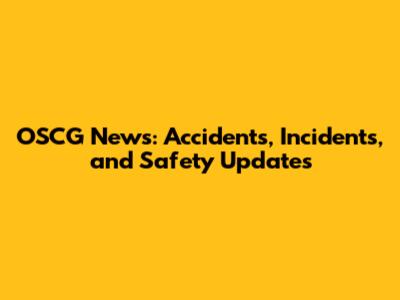 OSCG News: Accidents, Incidents, and Safety Updates