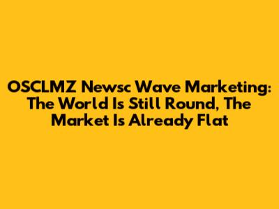 OSCLMZ Newsc Wave Marketing: The World Is Still Round, The Market Is Already Flat