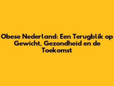 Obese Nederland: Een Terugblik op Gewicht, Gezondheid en de Toekomst