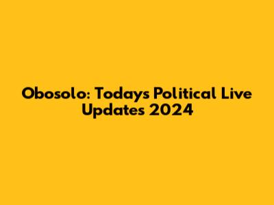 Obosolo: Today's Political Live Updates 2024
