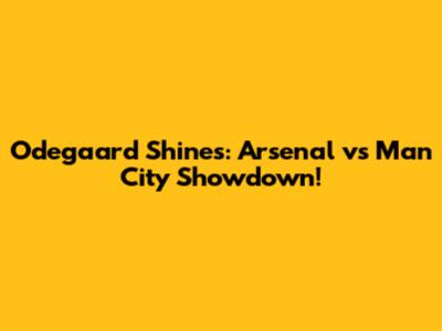 Odegaard Shines: Arsenal vs Man City Showdown!