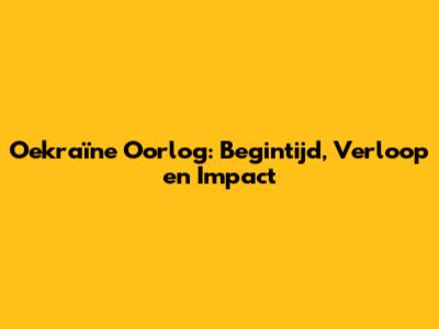 Oekraïne Oorlog: Begintijd, Verloop en Impact