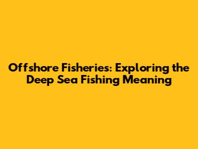 Offshore Fisheries: Exploring the Deep Sea Fishing Meaning