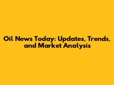 Oil News Today: Updates, Trends, and Market Analysis