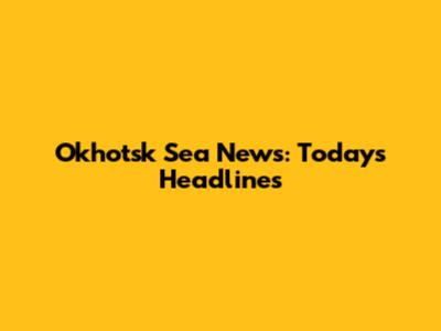 Okhotsk Sea News: Today's Headlines