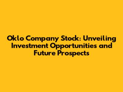 Oklo Company Stock: Unveiling Investment Opportunities and Future Prospects