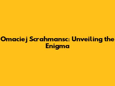 Omaciej Scrahmansc: Unveiling the Enigma