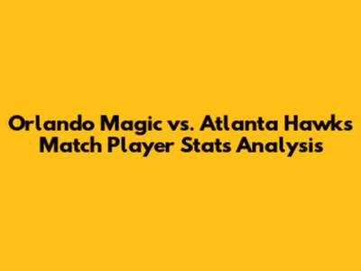 Orlando Magic vs. Atlanta Hawks Match Player Stats Analysis