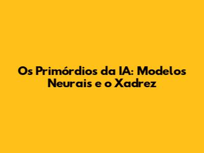 Os Primórdios da IA: Modelos Neurais e o Xadrez