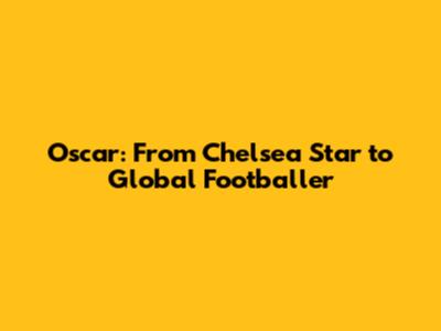 Oscar: From Chelsea Star to Global Footballer
