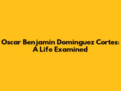 Oscar Benjamin Dominguez Cortes: A Life Examined