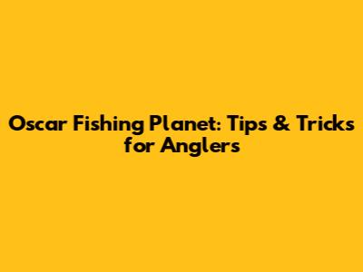 Oscar Fishing Planet: Tips & Tricks for Anglers