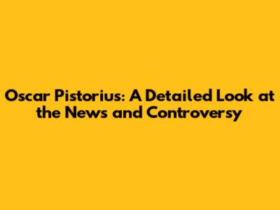 Oscar Pistorius: A Detailed Look at the News and Controversy