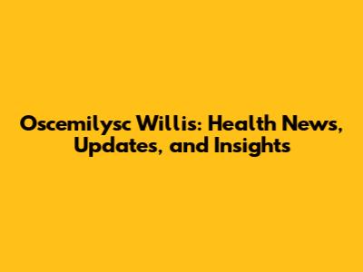 Oscemilysc Willis: Health News, Updates, and Insights