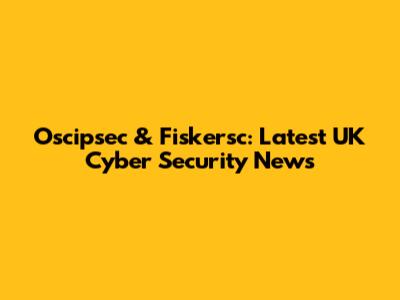Oscipsec & Fiskersc: Latest UK Cyber Security News