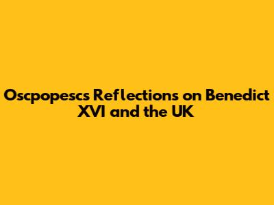 Oscpopesc's Reflections on Benedict XVI and the UK