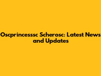 Oscprincesssc Scherosc: Latest News and Updates