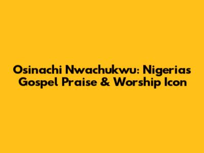 Osinachi Nwachukwu: Nigeria's Gospel Praise & Worship Icon