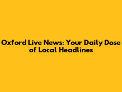Oxford Live News: Your Daily Dose of Local Headlines
