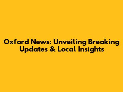 Oxford News: Unveiling Breaking Updates & Local Insights