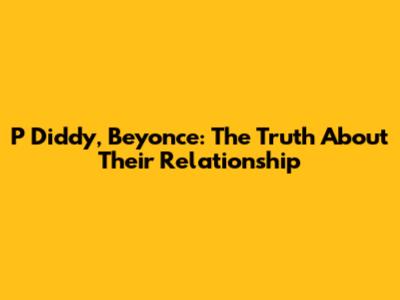 P Diddy, Beyonce: The Truth About Their Relationship