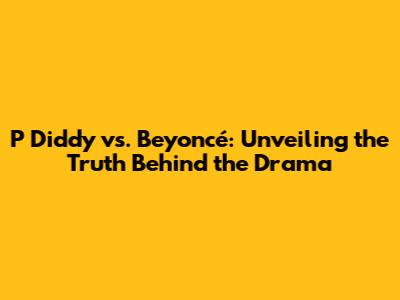 P Diddy vs. Beyoncé: Unveiling the Truth Behind the Drama
