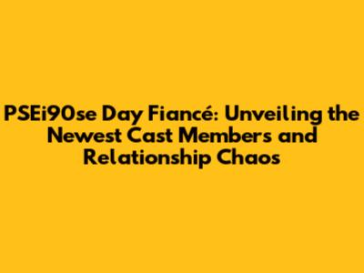 PSEi90se Day Fiancé: Unveiling the Newest Cast Members and Relationship Chaos