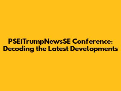 PSEiTrumpNewsSE Conference: Decoding the Latest Developments
