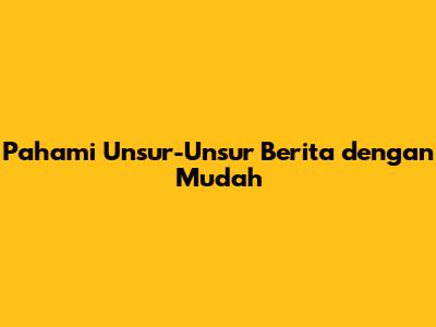 Pahami Unsur-Unsur Berita dengan Mudah