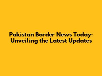 Pakistan Border News Today: Unveiling the Latest Updates
