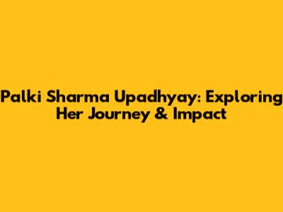 Palki Sharma Upadhyay: Exploring Her Journey & Impact