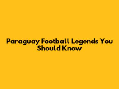 Paraguay Football Legends You Should Know