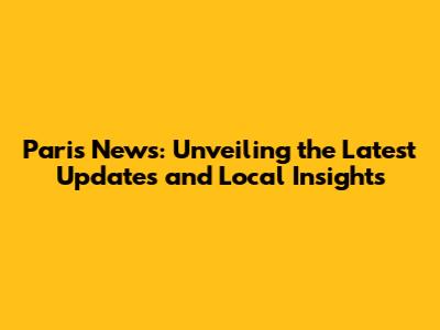 Paris News: Unveiling the Latest Updates and Local Insights