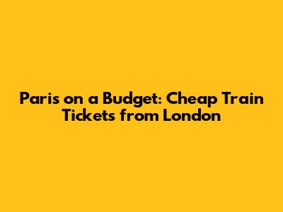 Paris on a Budget: Cheap Train Tickets from London