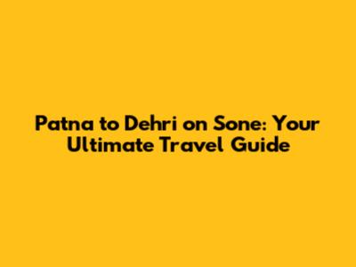 Patna to Dehri on Sone: Your Ultimate Travel Guide
