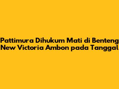 Pattimura Dihukum Mati di Benteng New Victoria Ambon pada Tanggal
