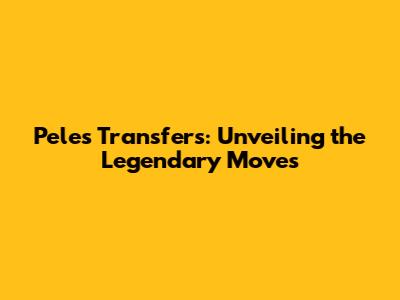 Pele's Transfers: Unveiling the Legendary Moves