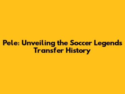 Pele: Unveiling the Soccer Legend's Transfer History