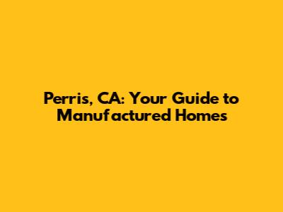 Perris, CA: Your Guide to Manufactured Homes