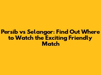 Persib vs Selangor: Find Out Where to Watch the Exciting Friendly Match